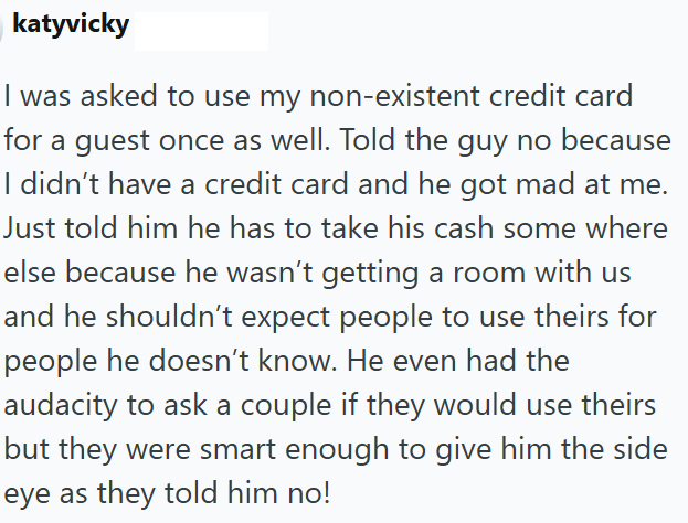 katyvicky I was asked to use my non-existent credit card for a guest once as well. Told the guy no because I didn't have a credit card and he got mad at me. Just told him he has to take his cash some where else because he wasn't getting a room with us and he shouldn't expect people to use theirs for people he doesn't know. He even had the audacity to ask a couple if they would use theirs but they were smart enough to give him the side eye as they told him no!
