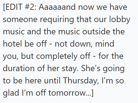 [EDIT #2: Aaaaaand now we have someone requiring that our lobby music and the music outside the hotel be off - not down, mind you, but completely off - for the duration of her stay. She's going to be here until Thursday, I'm so glad I'm off tomorrow...]