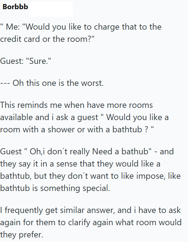 Borbbb Me: "Would you like to charge that to the credit card or the room?" Guest: "Sure." Oh this one is the worst. This reminds me when have more rooms available and i ask a guest "Would you like a room with a shower or with a bathtub ? ' Guest "Oh,i don't really Need a bathub" - and they say it in a sense that they would like a bathtub, but they don't want to like impose, like bathtub is something special. I frequently get similar answer, and i have to ask again for them to clarify again what