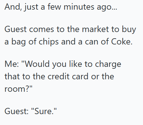 And, just a few minutes ago... Guest comes to the market to buy a bag of chips and a can of Coke. Me: "Would you like to charge that to the credit card or the room?" Guest: "Sure."