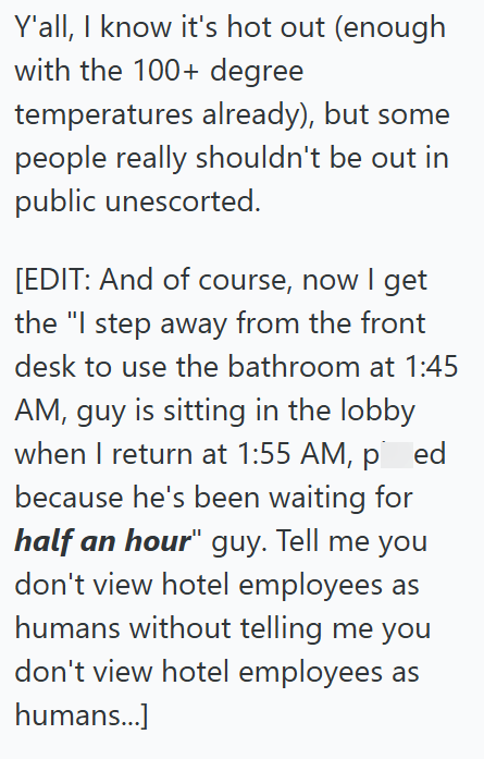 Y'all, I know it's hot out (enough with the 100+ degree temperatures already), but some people really shouldn't be out in public unescorted. [EDIT: And of course, now I get the "I step away from the front desk to use the bathroom at 1:45 AM, guy is sitting in the lobby when I return at 1:55 AM, pied because he's been waiting for half an hour" guy. Tell me you don't view hotel employees as humans without telling me you don't view hotel employees as humans...]