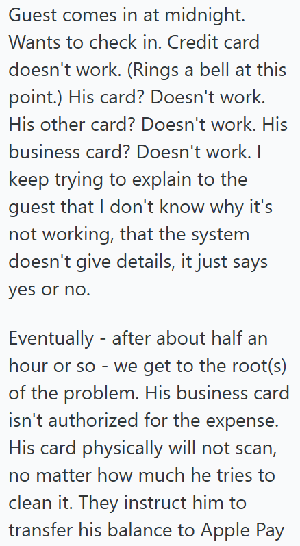 Guest comes in at midnight. Wants to check in. Credit card doesn't work. (Rings a bell at this point.) His card? Doesn't work. His other card? Doesn't work. His business card? Doesn't work. I keep trying to explain to the guest that I don't know why it's not working, that the system doesn't give details, it just says yes or no. Eventually after about half an hour or so - we get to the root(s) of the problem. His business card isn't authorized for the expense. His card physically will not scan, n