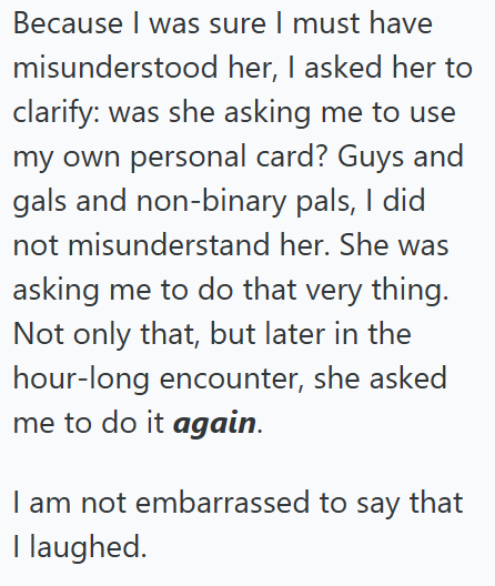 Because I was sure I must have misunderstood her, I asked her to clarify: was she asking me to use my own personal card? Guys and gals and non-binary pals, I did not misunderstand her. She was asking me to do that very thing. Not only that, but later in the hour-long encounter, she asked me to do it again. I am not embarrassed to say that I laughed.