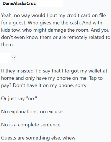 DaneAlaska Cruz Yeah, no way would I put my credit card on file for a guest. Who gives me the cash. And with kids tow, who might damage the room. And you don't even know them or are remotely related to them. ?? If they insisted, I'd say that I forgot my wallet at home and only have my phone on me. Tap to pay? Don't have it on my phone, sorry. Or just say "no." No explanations, no excuses. No is a complete sentence. Guests are something else, whew.