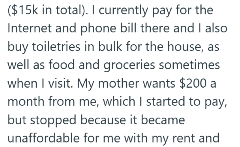 ($15k in total). I currently pay for the Internet and phone bill there and I also buy toiletries in bulk for the house, as well as food and groceries sometimes when I visit. My mother wants $200 a month from me, which I started to pay, but stopped because it became unaffordable for me with my rent and