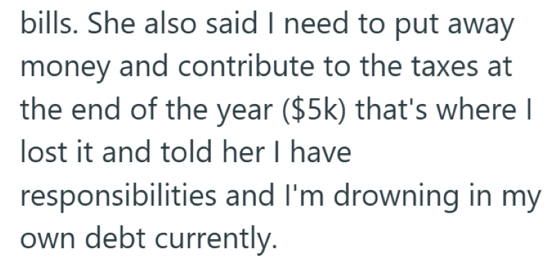bills. She also said I need to put away money and contribute to the taxes at the end of the year ($5k) that's where I lost it and told her I have responsibilities and I'm drowning in my own debt currently.