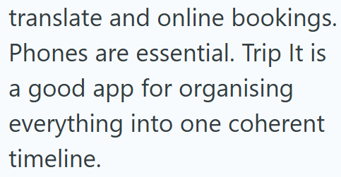 translate and online bookings. Phones are essential. Trip It is a good app for organising everything into one coherent timeline.