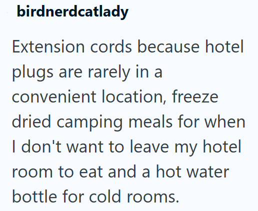 birdnerdcatlady Extension cords because hotel plugs are rarely in a convenient location, freeze dried camping meals for when I don't want to leave my hotel room to eat and a hot water bottle for cold rooms.