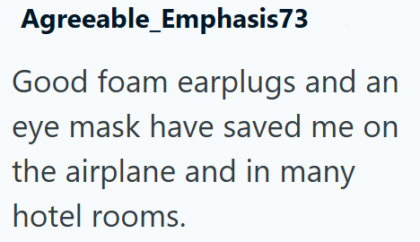 Agreeable_Emphasis73 Good foam earplugs and an eye mask have saved me on the airplane and in many hotel rooms.