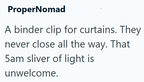 ProperNomad A binder clip for curtains. They never close all the way. That 5am sliver of light is unwelcome.