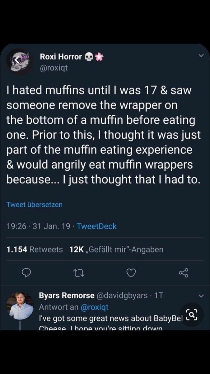 Roxi Horror @roxiqt I hated muffins until I was 17 & saw someone remove the wrapper on the bottom of a muffin before eating one. Prior to this, I thought it was just part of the muffin eating experience & would angrily eat muffin wrappers because... I just thought that I had to. Tweet übersetzen 19:26 31 Jan. 19 TweetDeck 1.154 Retweets 12K ,,Gefällt mir"-Angaben 27 Byars Remorse @davidgbyars 1T Antwort an @roxiqt I've got some great news about BabyBel (a) Cheese Lhone you're sitting down