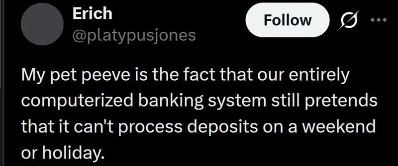 Erich @platypusjones Follow My pet peeve is the fact that our entirely computerized banking system still pretends that it can't process deposits on a weekend or holiday.