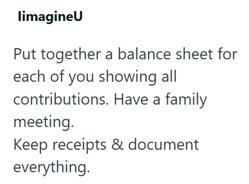 limagineU Put together a balance sheet for each of you showing all contributions. Have a family meeting. Keep receipts & document everything.