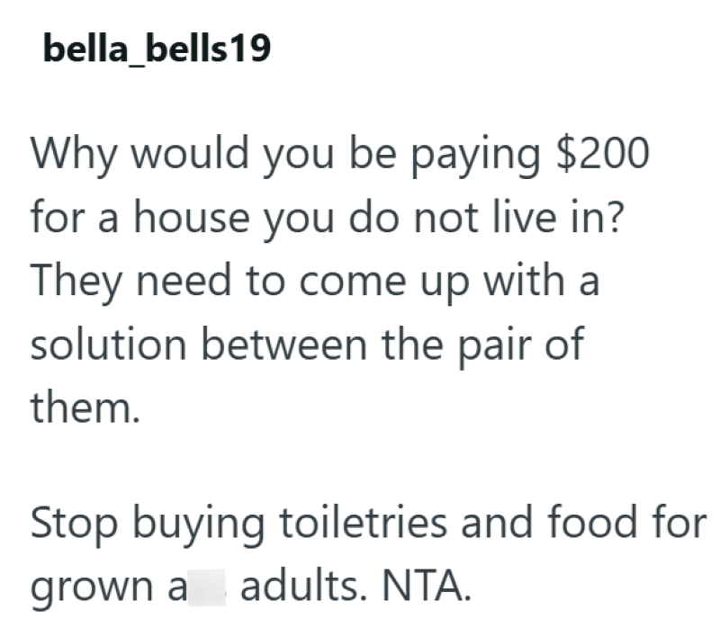 bella bells 19 Why would you be paying $200 for a house you do not live in? They need to come up with a solution between the pair of them. Stop buying toiletries and food for grown a adults. NTA.