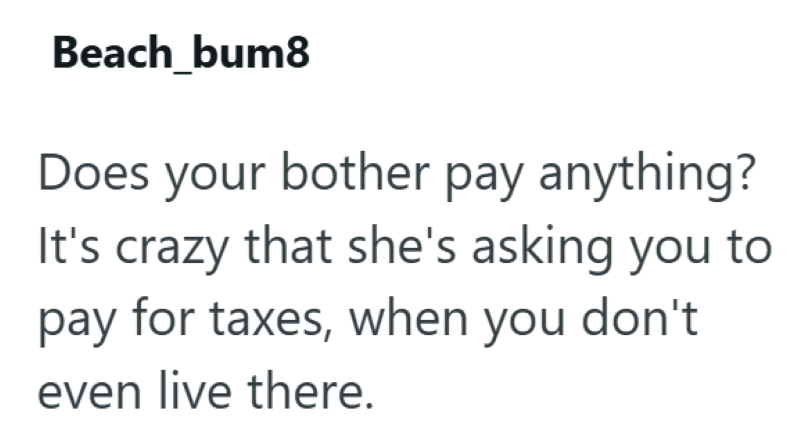 Beach_bum8 Does your bother pay anything? It's crazy that she's asking you to pay for taxes, when you don't even live there.