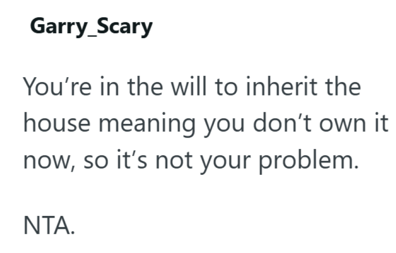 Garry_Scary You're in the will to inherit the house meaning you don't own it now, so it's not your problem. NTA.