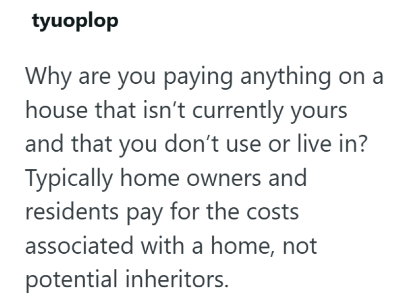 tyuoplop Why are you paying anything on a house that isn't currently yours and that you don't use or live in? Typically home owners and residents pay for the costs associated with a home, not potential inheritors.