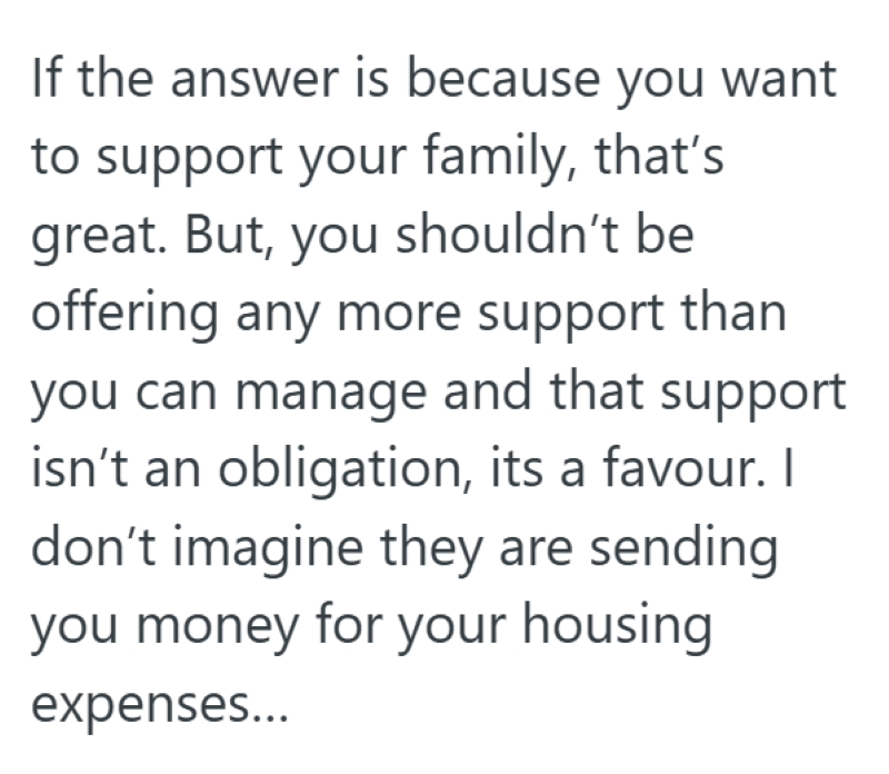 If the answer is because you want to support your family, that's great. But, you shouldn't be offering any more support than you can manage and that support isn't an obligation, its a favour. I don't imagine they are sending you money for your housing expenses...