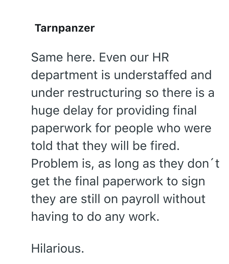 Tarnpanzer Same here. Even our HR department is understaffed and under restructuring so there is a huge delay for providing final paperwork for people who were told that they will be fired. Problem is, as long as they don't get the final paperwork to sign they are still on payroll without having to do any work. Hilarious.