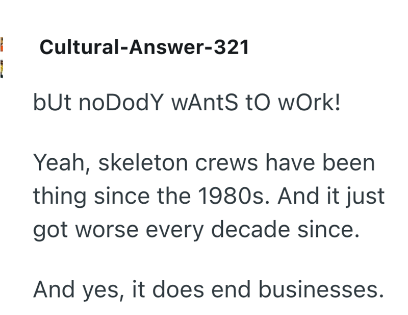 - 1 Cultural-Answer-321 but noDodY wAntS to work! Yeah, skeleton crews have been thing since the 1980s. And it just got worse every decade since. And yes, it does end businesses.