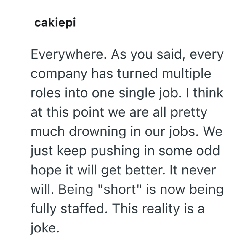 cakiepi Everywhere. As you said, every company has turned multiple roles into one single job. I think at this point we are all pretty much drowning in our jobs. We just keep pushing in some odd hope it will get better. It never will. Being "short" is now being fully staffed. This reality is a joke.