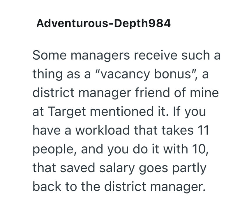 Adventurous-Depth984 Some managers receive such a thing as a "vacancy bonus", a district manager friend of mine at Target mentioned it. If you have a workload that takes 11 people, and you do it with 10, that saved salary goes partly back to the district manager.