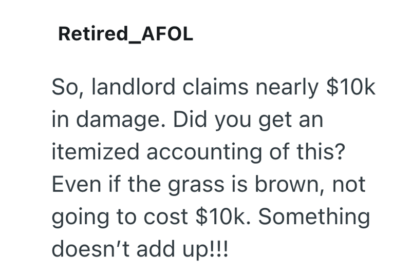 Retired_AFOL So, landlord claims nearly $10k in damage. Did you get an itemized accounting of this? Even if the grass is brown, not going to cost $10k. Something doesn't add up!!!