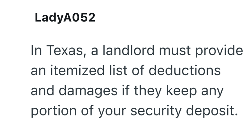 LadyA052 In Texas, a landlord must provide an itemized list of deductions and damages if they keep any portion of your security deposit.