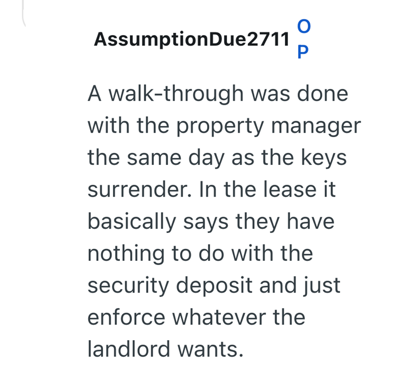 Assumption Due2711 P A walk-through was done. with the property manager the same day as the keys surrender. In the lease it basically says they have. nothing to do with the security deposit and just enforce whatever the landlord wants.