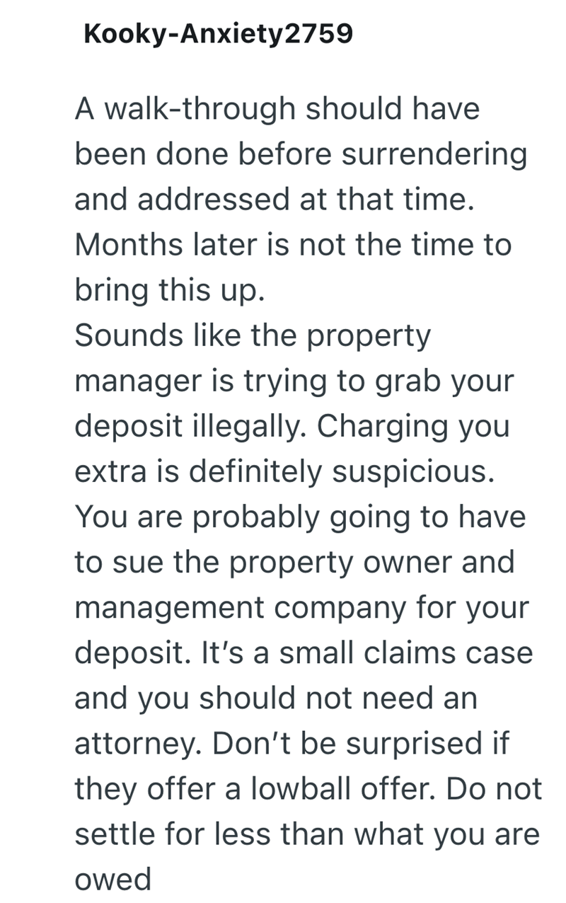 Kooky-Anxiety2759 A walk-through should have been done before surrendering and addressed at that time. Months later is not the time to bring this up. Sounds like the property manager is trying to grab your deposit illegally. Charging you extra is definitely suspicious. You are probably going to have to sue the property owner and management company for your deposit. It's a small claims case and you should not need an attorney. Don't be surprised if they offer a lowball offer. Do not settle for le