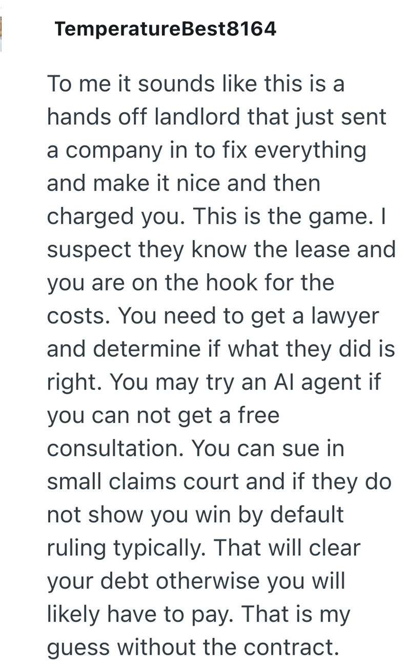 TemperatureBest8164 To me it sounds like this is a hands off landlord that just sent a company in to fix everything. and make it nice and then charged you. This is the game. I suspect they know the lease and you are on the hook for the costs. You need to get a lawyer and determine if what they did is right. You may try an Al agent if you can not get a free consultation. You can sue in small claims court and if they do not show you win by default ruling typically. That will clear your debt otherw
