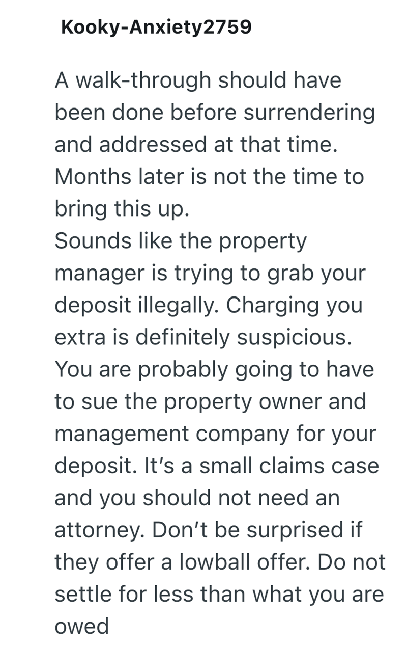 Kooky-Anxiety2759 A walk-through should have. been done before surrendering and addressed at that time. Months later is not the time to bring this up. Sounds like the property manager is trying to grab your deposit illegally. Charging you extra is definitely suspicious. You are probably going to have to sue the property owner and management company for your deposit. It's a small claims case and you should not need an attorney. Don't be surprised if they offer a lowball offer. Do not settle for l