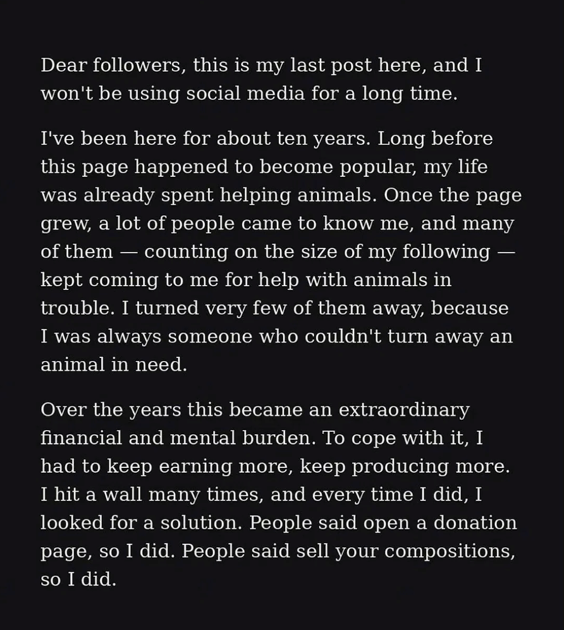 Dear followers, this is my last post here, and I won't be using social media for a long time. I've been here for about ten years. Long before this page happened to become popular, my life was already spent helping animals. Once the page grew, a lot of people came to know me, and many of them — counting on the size of my following — kept coming to me for help with animals in trouble. I turned very few of them away, because I was always someone who couldn't turn away an animal in need. Over the ye