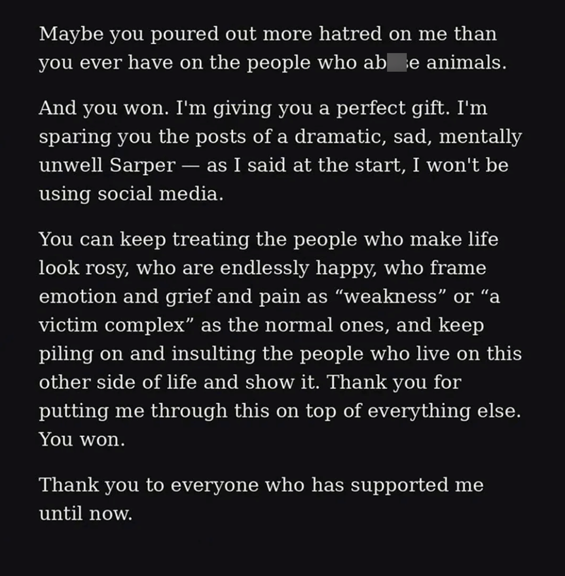 Maybe you poured out more hatred on me than you ever have on the people who abre animals. And you won. I'm giving you a perfect gift. I'm sparing you the posts of a dramatic, sad, mentally unwell Sarper - as I said at the start, I won't be using social media. You can keep treating the people who make life look rosy, who are endlessly happy, who frame emotion and grief and pain as "weakness" or "a victim complex” as the normal ones, and keep piling on and insulting the people who live on this oth
