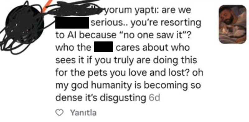 yorum yaptı: are we serious.. you're resorting to Al because "no one saw it"? who the cares about who sees it if you truly are doing this for the pets you love and lost? oh my god humanity is becoming so dense it's disgusting 6d ♡ Yanıtla