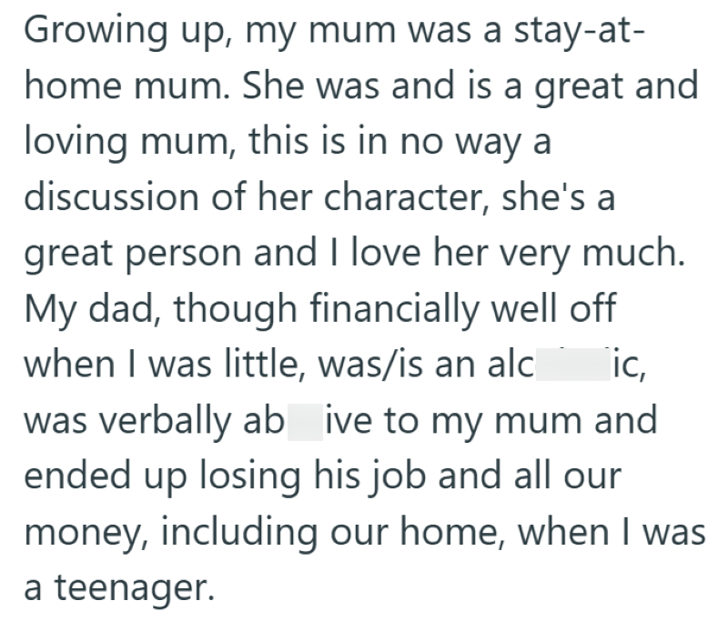 Growing up, my mum was a stay-at- home mum. She was and is a great and loving mum, this is in no way a discussion of her character, she's a great person and I love her very much. My dad, though financially well off when I was little, was/is an alc ic, was verbally ab ive to my mum and ended up losing his job and all our money, including our home, when I was a teenager.