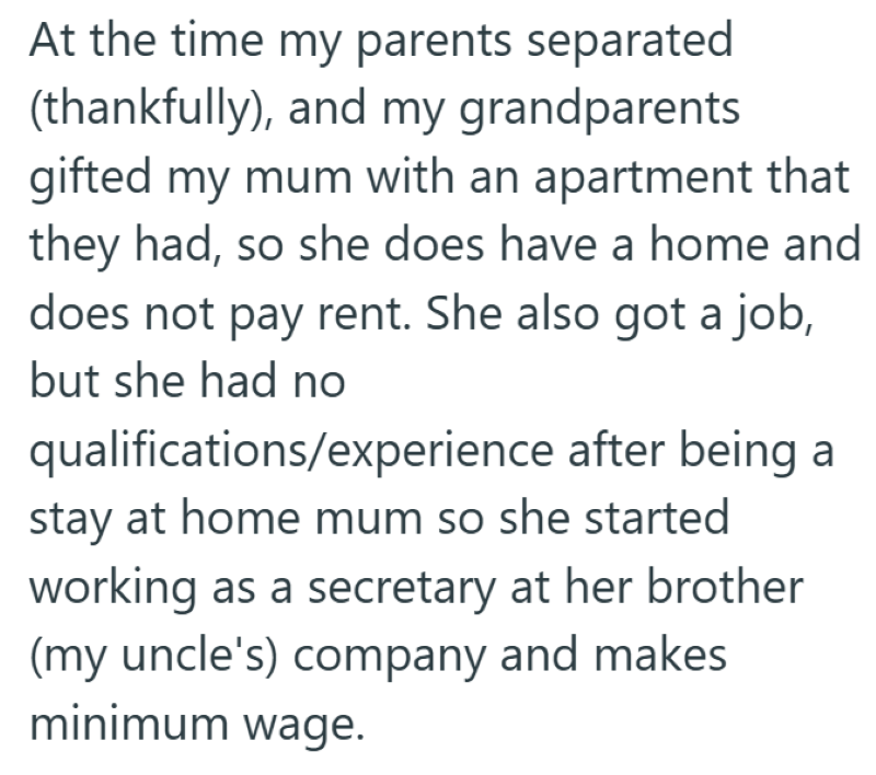 At the time my parents separated (thankfully), and my grandparents gifted my mum with an apartment that they had, so she does have a home and does not pay rent. She also got a job, but she had no qualifications/experience after being a stay at home mum so she started working as a secretary at her brother (my uncle's) company and makes minimum wage.