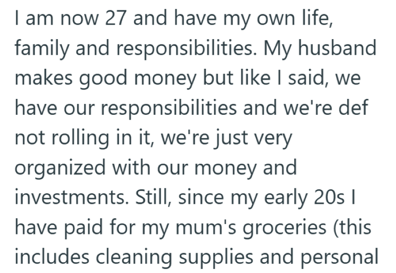 I am now 27 and have my own life, family and responsibilities. My husband makes good money but like I said, we have our responsibilities and we're def not rolling in it, we're just very organized with our money and investments. Still, since my early 20s | have paid for my mum's groceries (this includes cleaning supplies and personal