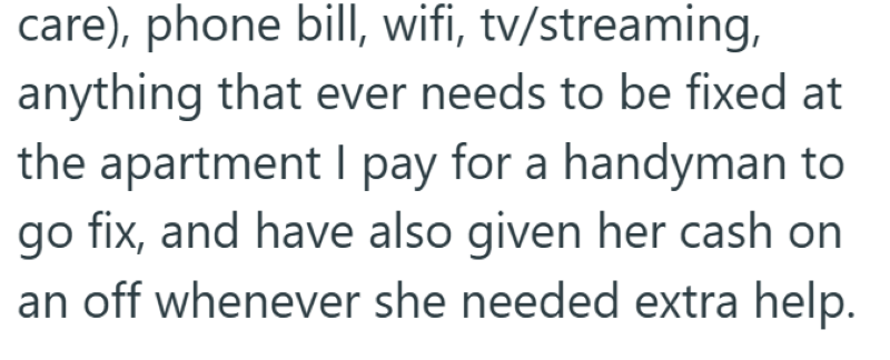 care), phone bill, wifi, tv/streaming, anything that ever needs to be fixed at the apartment I pay for a handyman to go fix, and have also given her cash on an off whenever she needed extra help.