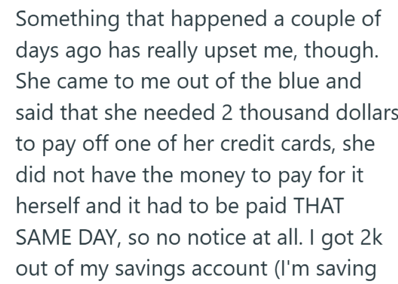 Something that happened a couple of days ago has really upset me, though. She came to me out of the blue and said that she needed 2 thousand dollars to pay off one of her credit cards, she did not have the money to pay for it herself and it had to be paid THAT SAME DAY, so no notice at all. I got 2k out of my savings account (I'm saving