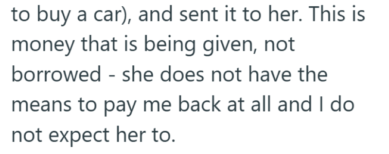 to buy a car), and sent it to her. This is money that is being given, not borrowed - she does not have the means to pay me back at all and I do not expect her to.