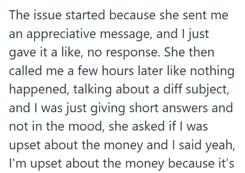 The issue started because she sent me an appreciative message, and I just gave it a like, no response. She then called me a few hours later like nothing happened, talking about a diff subject, and I was just giving short answers and not in the mood, she asked if I was upset about the money and I said yeah, I'm upset about the money because it's