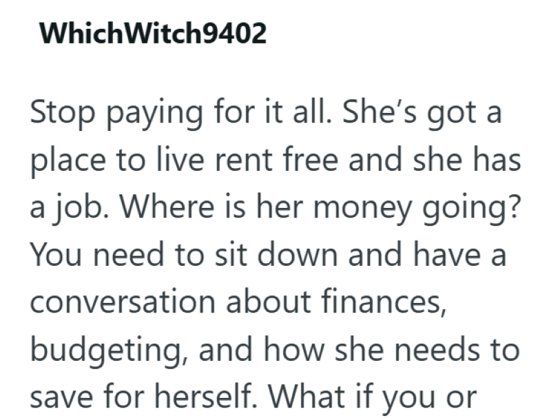 Which Witch9402 Stop paying for it all. She's got a place to live rent free and she has a job. Where is her money going? You need to sit down and have a conversation about finances, budgeting, and how she needs to save for herself. What if you or