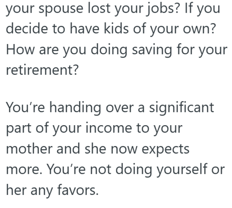 your spouse lost your jobs? If you decide to have kids of your own? How are you doing saving for your retirement? You're handing over a significant part of your income to your mother and she now expects more. You're not doing yourself or her any favors.