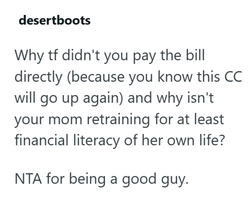 desertboots Why tf didn't you pay the bill directly (because you know this CC will go up again) and why isn't your mom retraining for at least financial literacy of her own life? NTA for being a good guy.