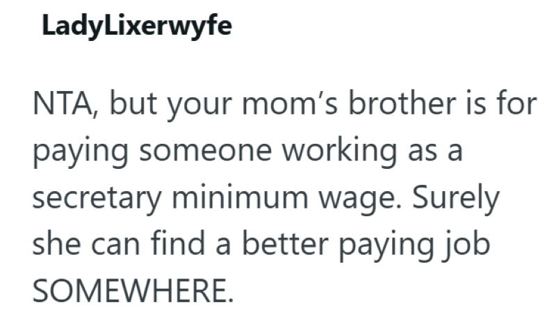 LadyLixerwyfe NTA, but your mom's brother is for paying someone working as a secretary minimum wage. Surely she can find a better paying job SOMEWHERE.