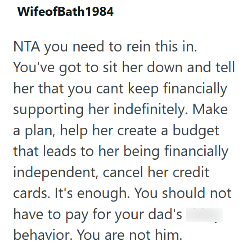 WifeofBath 1984 NTA you need to rein this in. You've got to sit her down and tell her that you cant keep financially supporting her indefinitely. Make a plan, help her create a budget that leads to her being financially independent, cancel her credit cards. It's enough. You should not have to pay for your dad's behavior. You are not him.