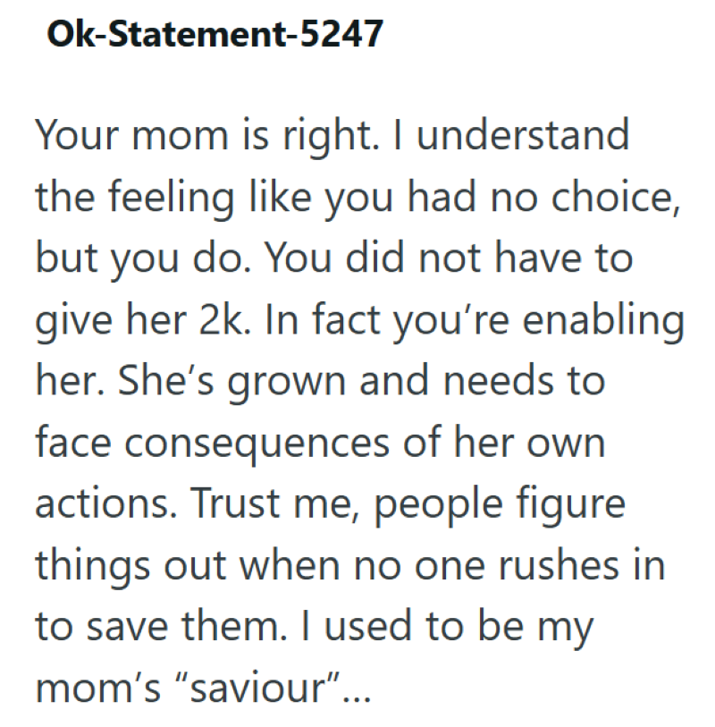 Ok-Statement-5247 Your mom is right. I understand the feeling like you had no choice, but you do. You did not have to give her 2k. In fact you're enabling her. She's grown and needs to face consequences of her own actions. Trust me, people figure things out when no one rushes in to save them. I used to be my mom's "saviour"...