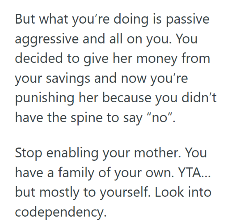 But what you're doing is passive aggressive and all on you. You decided to give her money from your savings and now you're punishing her because you didn't have the spine to say "no". Stop enabling your mother. You have a family of your own. YTA... but mostly to yourself. Look into codependency.