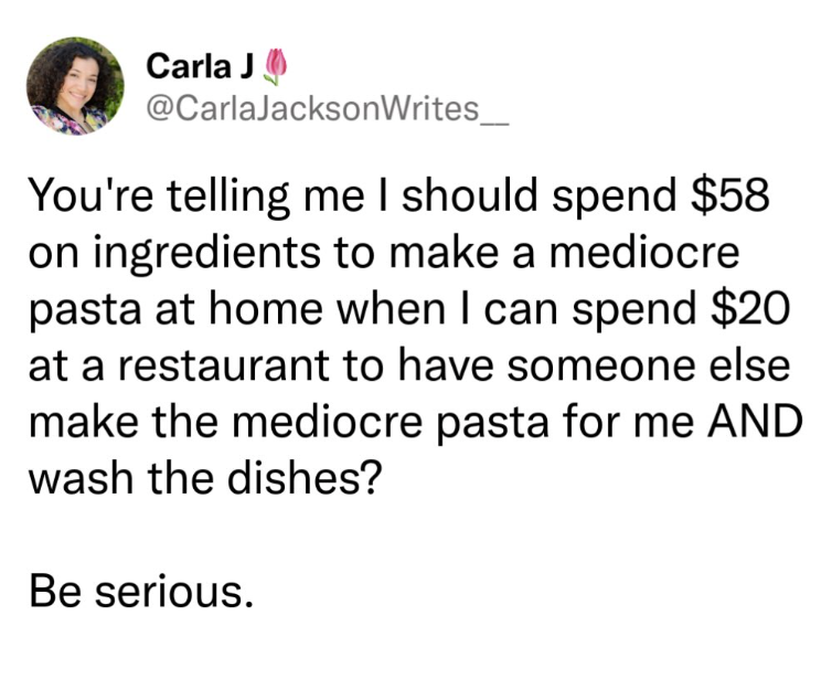 Carla J @CarlaJacksonWrites_ You're telling me I should spend $58 on ingredients to make a mediocre pasta at home when I can spend $20 at a restaurant to have someone else make the mediocre pasta for me AND wash the dishes? Be serious.